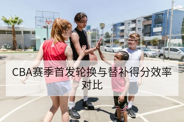 CBA赛季首发轮换与替补得分效率对比