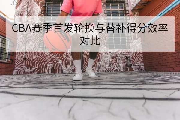 CBA赛季首发轮换与替补得分效率对比